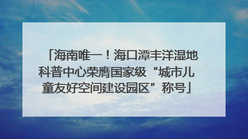 海南唯一！海口潭丰洋湿地科普中心荣膺国家级“城市儿童友好空间建设园区”称号