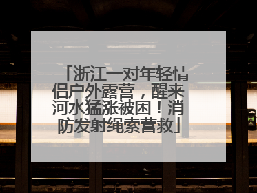 浙江一对年轻情侣户外露营，醒来河水猛涨被困！消防发射绳索营救
