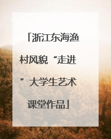 浙江东海渔村风貌“走进”大学生艺术课堂作品