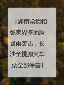 湖南常德和张家界多地遭暴雨袭击，长沙至桃源火车票全部停售