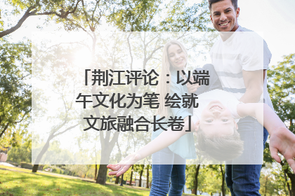 荆江评论：以端午文化为笔 绘就文旅融合长卷