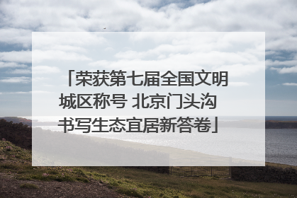 荣获第七届全国文明城区称号 北京门头沟书写生态宜居新答卷