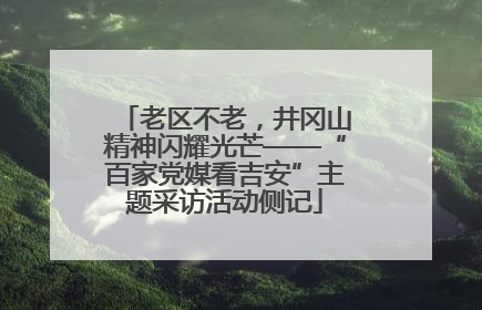 老区不老，井冈山精神闪耀光芒——“百家党媒看吉安”主题采访活动侧记
