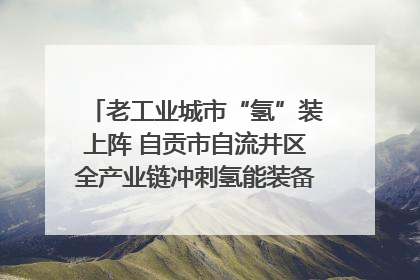 老工业城市“氢”装上阵 自贡市自流井区全产业链冲刺氢能装备制造新高地｜美好生活有“盐”味
