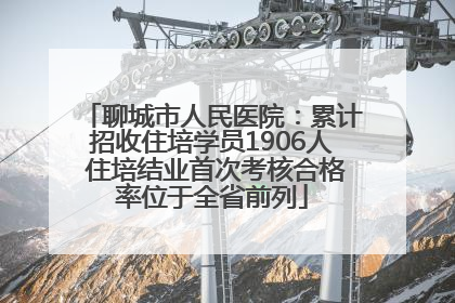 聊城市人民医院：累计招收住培学员1906人 住培结业首次考核合格率位于全省前列