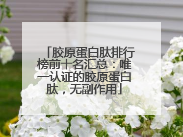胶原蛋白肽排行榜前十名汇总：唯一认证的胶原蛋白肽，无副作用