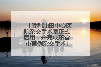 胜利油田中心医院杂交手术室正式启用，并完成东营市首例杂交手术