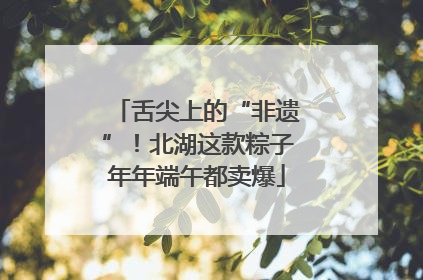 舌尖上的“非遗”！北湖这款粽子年年端午都卖爆