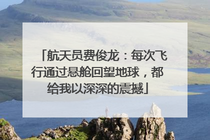 航天员费俊龙：每次飞行通过悬舱回望地球，都给我以深深的震撼