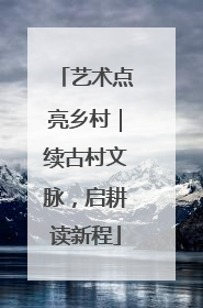 艺术点亮乡村｜续古村文脉，启耕读新程