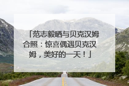 范志毅晒与贝克汉姆合照：惊喜偶遇贝克汉姆，美好的一天！