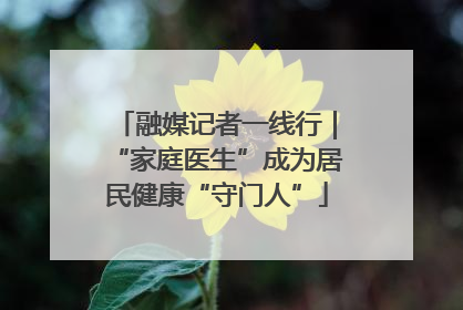 融媒记者一线行｜“家庭医生”成为居民健康“守门人”