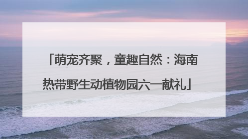 萌宠齐聚，童趣自然：海南热带野生动植物园六一献礼