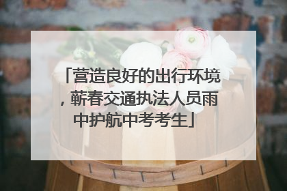 营造良好的出行环境，蕲春交通执法人员雨中护航中考考生