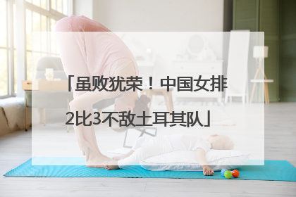 虽败犹荣！中国女排2比3不敌土耳其队