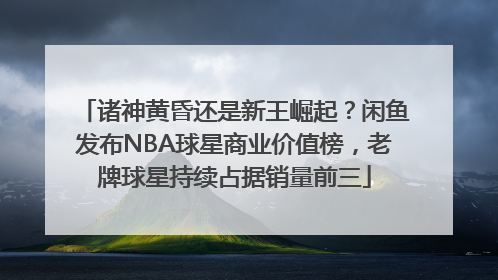 诸神黄昏还是新王崛起？闲鱼发布NBA球星商业价值榜，老牌球星持续占据销量前三