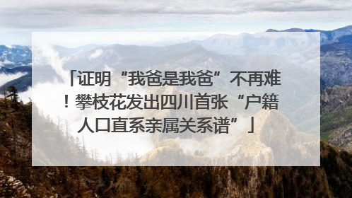 证明“我爸是我爸”不再难！攀枝花发出四川首张“户籍人口直系亲属关系谱”