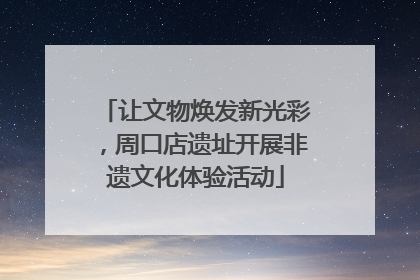 让文物焕发新光彩，周口店遗址开展非遗文化体验活动