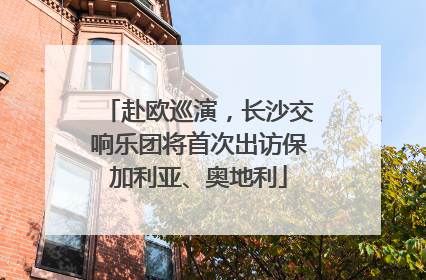 赴欧巡演，长沙交响乐团将首次出访保加利亚、奥地利