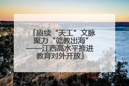 赓续“天工”文脉 聚力“赣教出海”——江西高水平推进教育对外开放
