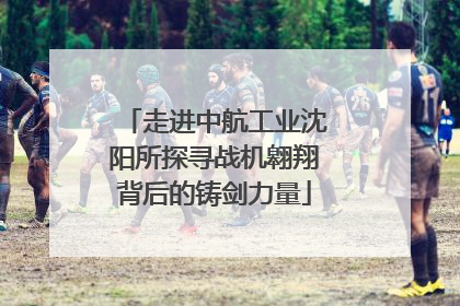 走进中航工业沈阳所探寻战机翱翔背后的铸剑力量