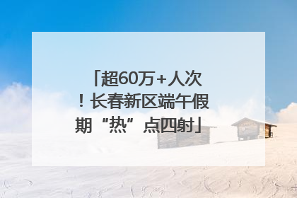 超60万+人次！长春新区端午假期“热”点四射