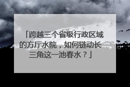 跨越三个省级行政区域的方厅水院，如何链动长三角这一池春水？
