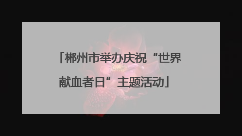 郴州市举办庆祝“世界献血者日”主题活动