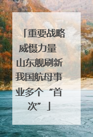重要战略威慑力量 山东舰刷新我国航母事业多个“首次”