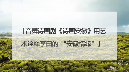音舞诗画剧《诗画安徽》用艺术诠释李白的 “安徽情缘”