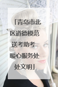 青岛市北区道德模范送考助考 暖心服务处处文明