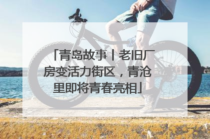 青岛故事丨老旧厂房变活力街区，青沧里即将青春亮相