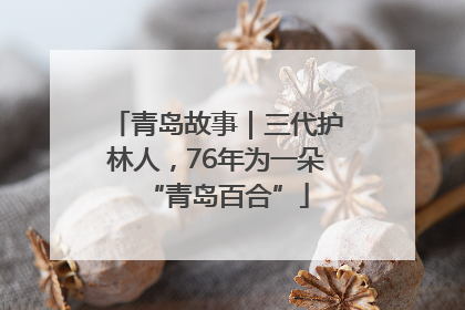 青岛故事｜三代护林人，76年为一朵“青岛百合”