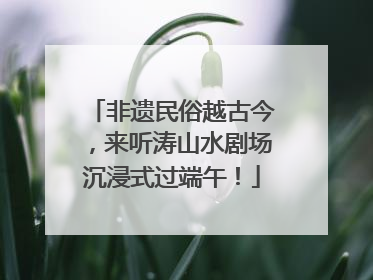 非遗民俗越古今，来听涛山水剧场沉浸式过端午！