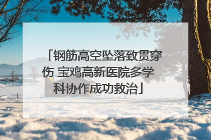 钢筋高空坠落致贯穿伤 宝鸡高新医院多学科协作成功救治