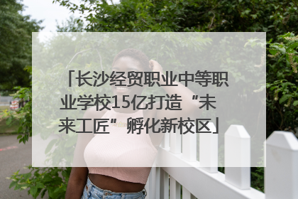 长沙经贸职业中等职业学校15亿打造“未来工匠”孵化新校区