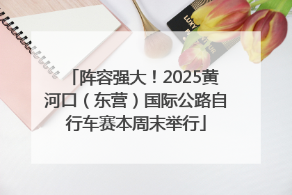 阵容强大！2025黄河口（东营）国际公路自行车赛本周末举行