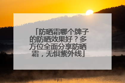 防晒霜哪个牌子的防晒效果好？多方位全面分享防晒霜，无惧紫外线