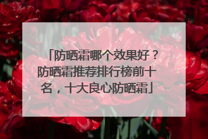 防晒霜哪个效果好？防晒霜推荐排行榜前十名，十大良心防晒霜
