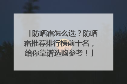防晒霜怎么选？防晒霜推荐排行榜前十名，给你靠谱选购参考！