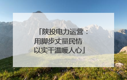 陕投电力运营：用脚步丈量民情 以实干温暖人心