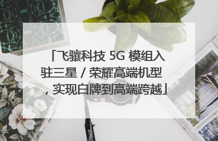 飞骧科技 5G 模组入驻三星 / 荣耀高端机型，实现白牌到高端跨越