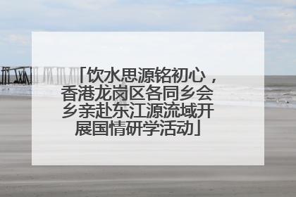 饮水思源铭初心，香港龙岗区各同乡会乡亲赴东江源流域开展国情研学活动
