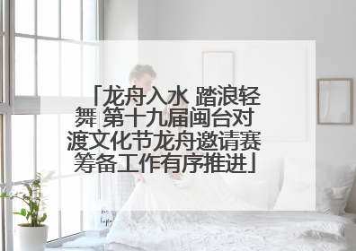 龙舟入水 踏浪轻舞 第十九届闽台对渡文化节龙舟邀请赛筹备工作有序推进