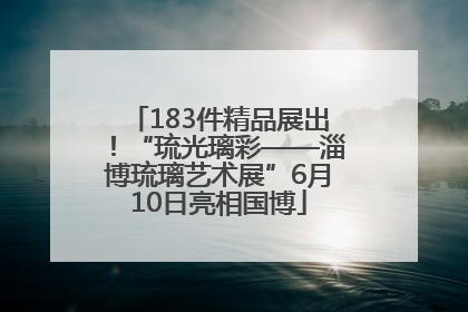 183件精品展出！“琉光璃彩——淄博琉璃艺术展”6月10日亮相国博