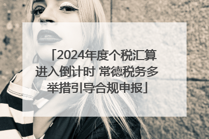 2024年度个税汇算进入倒计时 常德税务多举措引导合规申报