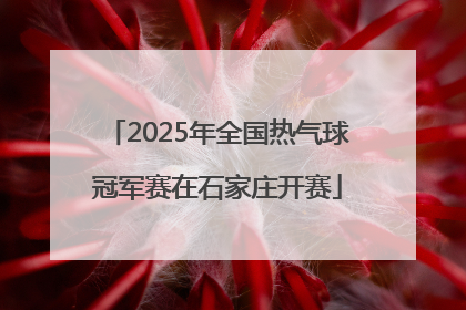 2025年全国热气球冠军赛在石家庄开赛