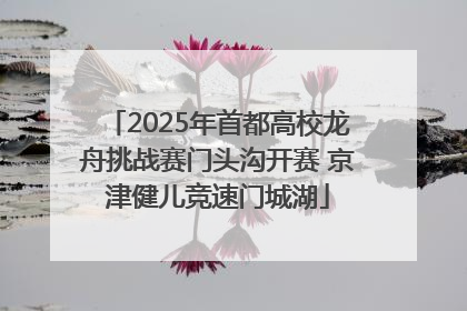 2025年首都高校龙舟挑战赛门头沟开赛 京津健儿竞速门城湖
