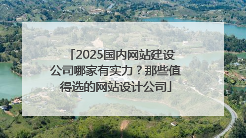 2025国内网站建设公司哪家有实力？那些值得选的网站设计公司