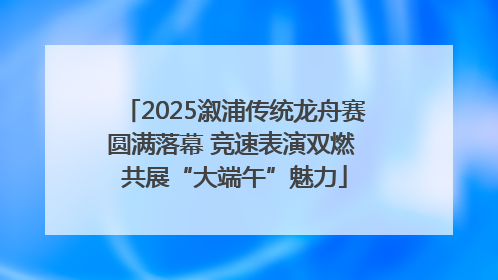 2025溆浦传统龙舟赛圆满落幕 竞速表演双燃 共展“大端午”魅力